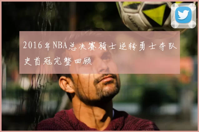 2016年NBA总决赛骑士逆转勇士夺队史首冠完整回顾