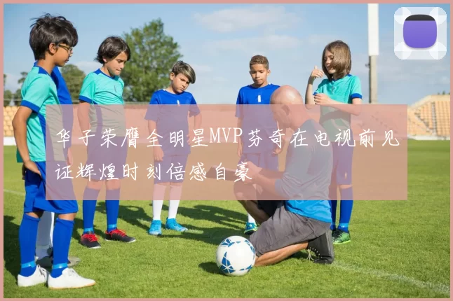 华子荣膺全明星MVP芬奇在电视前见证辉煌时刻倍感自豪