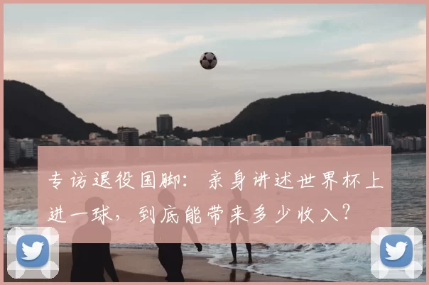 专访退役国脚:亲身讲述世界杯上进一球,到底能带来多少收入?
