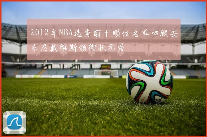 2012年NBA选秀前十顺位名单回顾安东尼戴维斯领衔状元秀