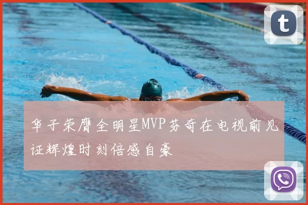 华子荣膺全明星MVP芬奇在电视前见证辉煌时刻倍感自豪