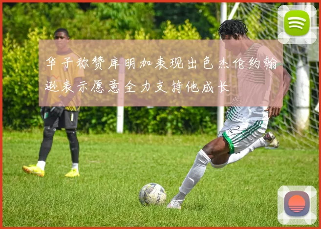 华子称赞库明加表现出色杰伦约翰逊表示愿意全力支持他成长