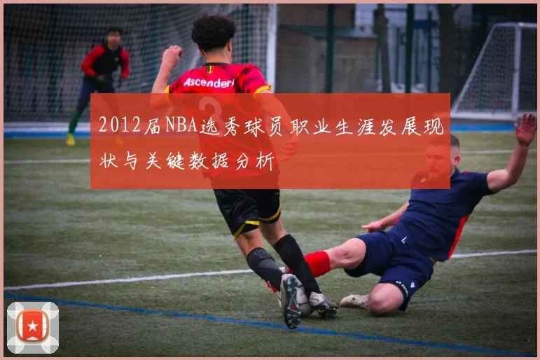 2012届NBA选秀球员职业生涯发展现状与关键数据分析