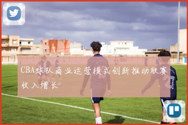 CBA球队商业运营模式创新推动联赛收入增长