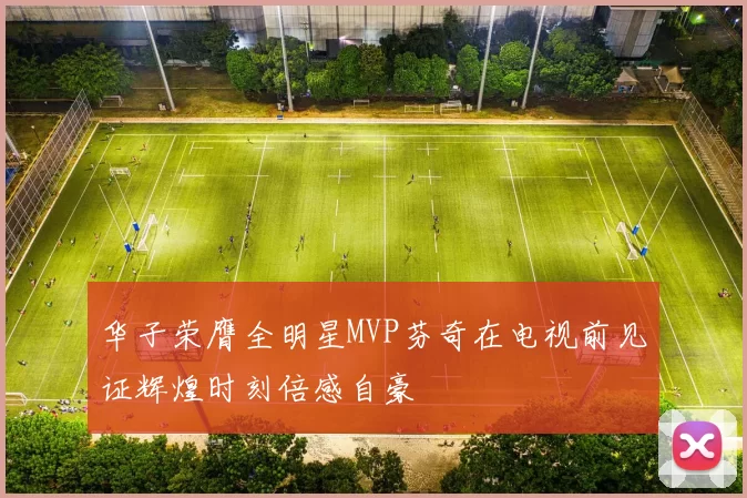 华子荣膺全明星MVP芬奇在电视前见证辉煌时刻倍感自豪