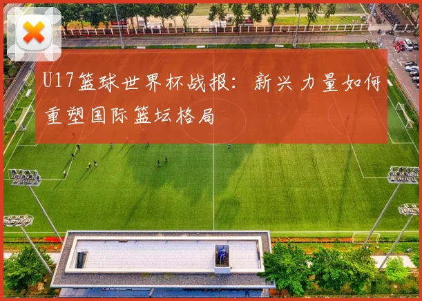 U17篮球世界杯战报:新兴力量如何重塑国际篮坛格局