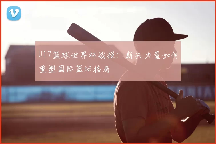 U17篮球世界杯战报：新兴力量如何重塑国际篮坛格局