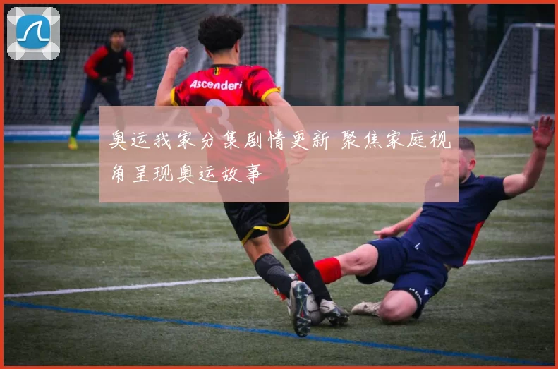 奥运我家分集剧情更新 聚焦家庭视角呈现奥运故事