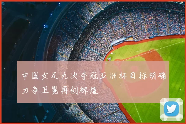 中国女足九次夺冠亚洲杯目标明确力争卫冕再创辉煌
