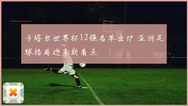 卡塔尔世界杯12强名单出炉 亚洲足球格局迎来新看点