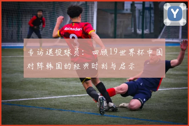 专访退役球员:回顾19世界杯中国对阵韩国的经典时刻与启示