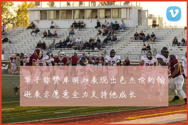 华子称赞库明加表现出色杰伦约翰逊表示愿意全力支持他成长