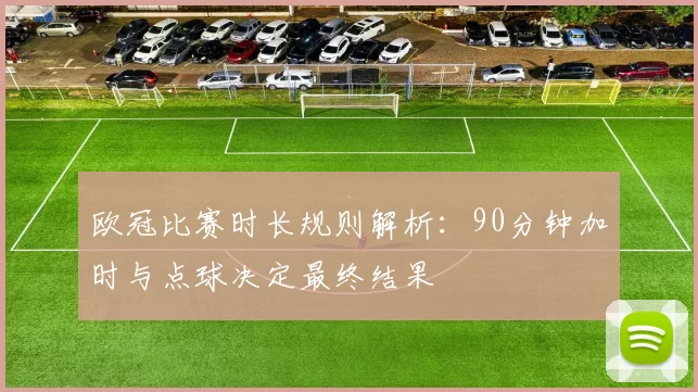 欧冠比赛时长规则解析:90分钟加时与点球决定最终结果