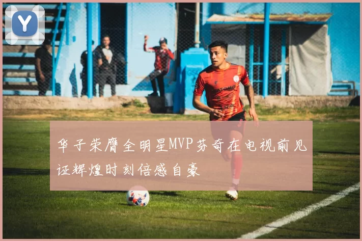 华子荣膺全明星MVP芬奇在电视前见证辉煌时刻倍感自豪