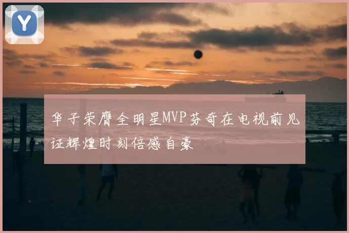 华子荣膺全明星MVP芬奇在电视前见证辉煌时刻倍感自豪