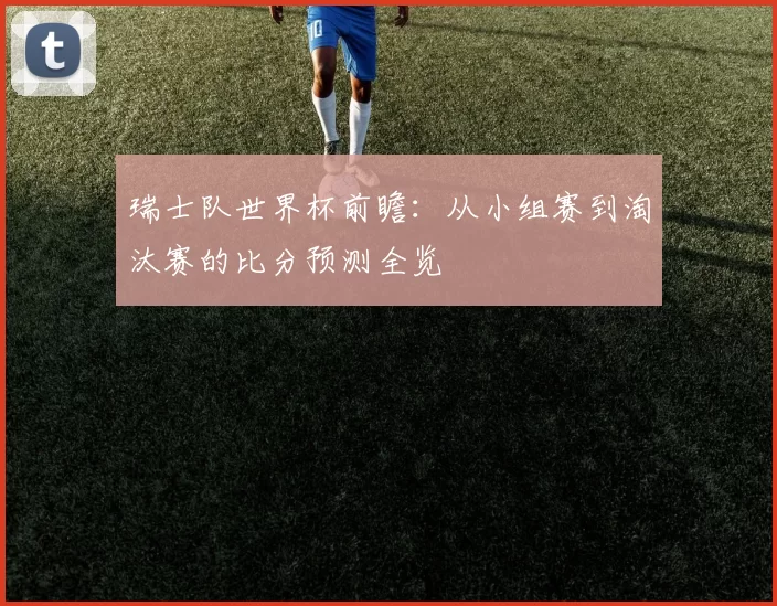 瑞士队世界杯前瞻:从小组赛到淘汰赛的比分预测全览