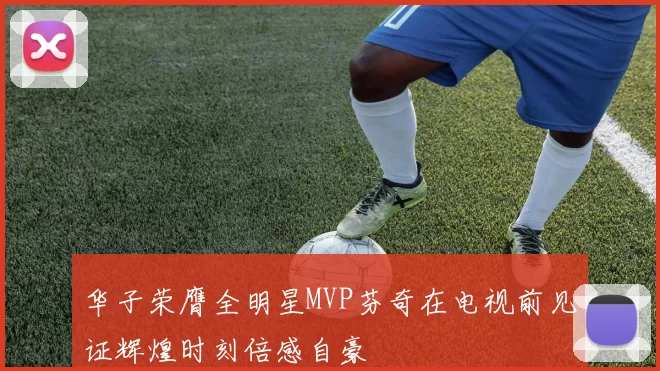 华子荣膺全明星MVP芬奇在电视前见证辉煌时刻倍感自豪