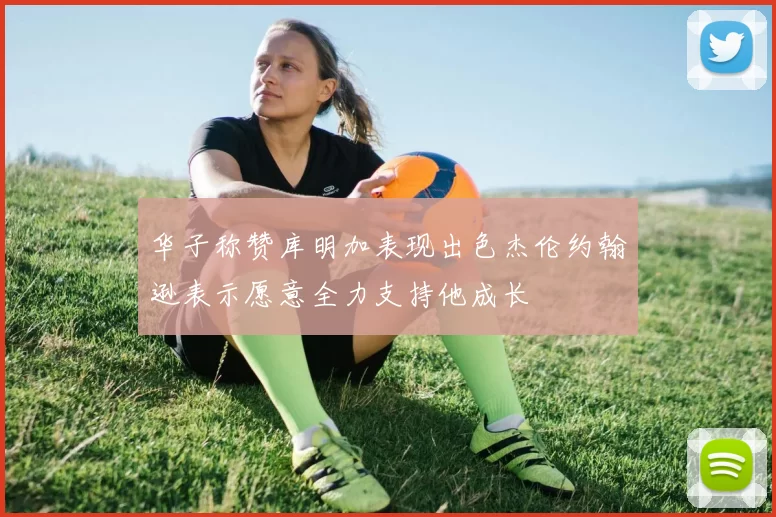 华子称赞库明加表现出色杰伦约翰逊表示愿意全力支持他成长