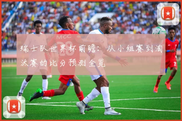 瑞士队世界杯前瞻:从小组赛到淘汰赛的比分预测全览