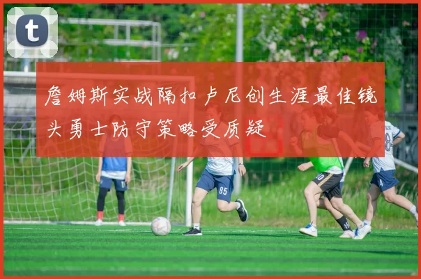 詹姆斯实战隔扣卢尼创生涯最佳镜头勇士防守策略受质疑