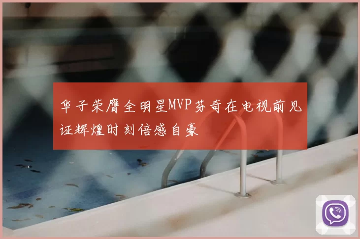 华子荣膺全明星MVP芬奇在电视前见证辉煌时刻倍感自豪