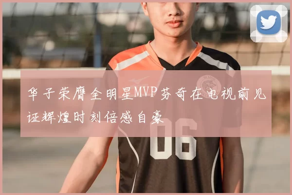 华子荣膺全明星MVP芬奇在电视前见证辉煌时刻倍感自豪