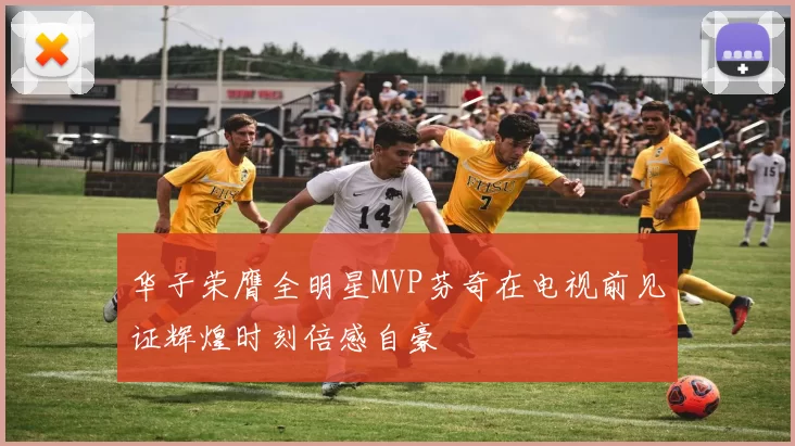 华子荣膺全明星MVP芬奇在电视前见证辉煌时刻倍感自豪