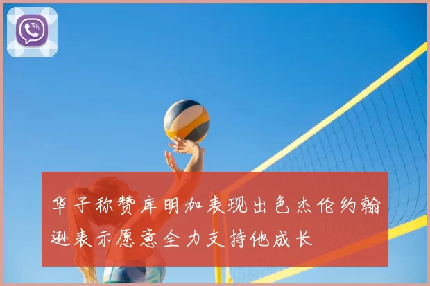 华子称赞库明加表现出色杰伦约翰逊表示愿意全力支持他成长