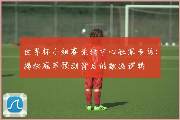 世界杯小组赛竞猜中心独家专访:揭秘冠军预测背后的数据逻辑