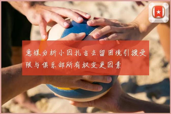 意媒分析小因扎吉去留困境引援受限与俱乐部所有权变更因素