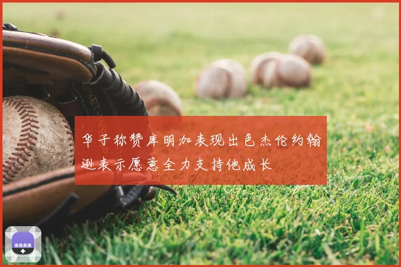 华子称赞库明加表现出色杰伦约翰逊表示愿意全力支持他成长