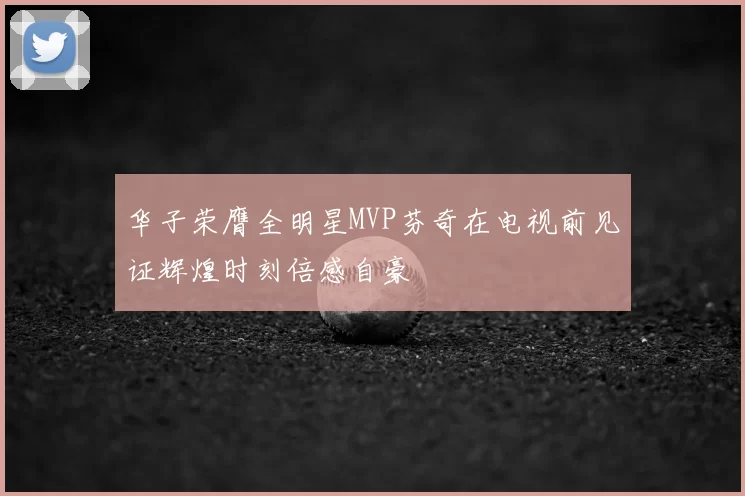 华子荣膺全明星MVP芬奇在电视前见证辉煌时刻倍感自豪