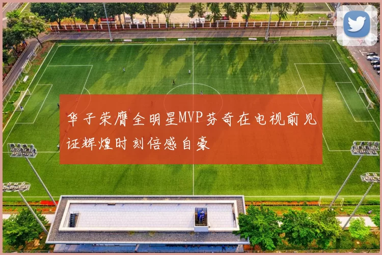 华子荣膺全明星MVP芬奇在电视前见证辉煌时刻倍感自豪