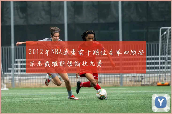 2012年NBA选秀前十顺位名单回顾安东尼戴维斯领衔状元秀