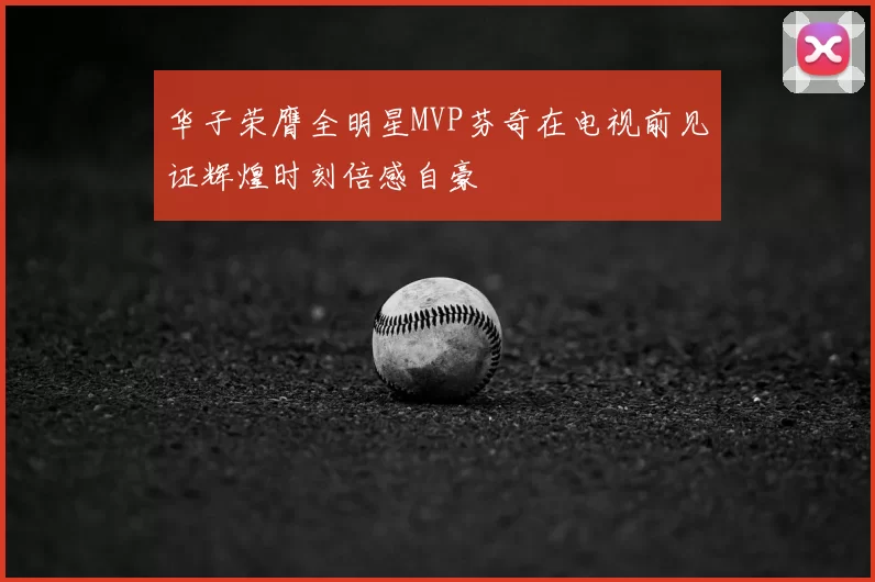 华子荣膺全明星MVP芬奇在电视前见证辉煌时刻倍感自豪