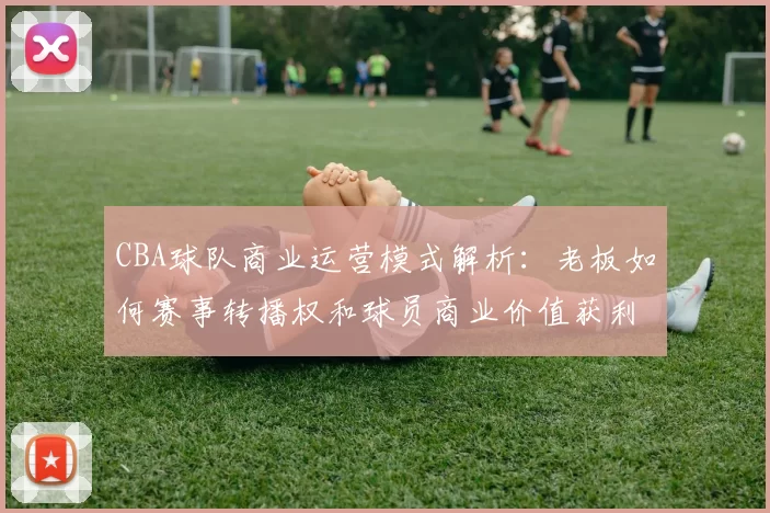 CBA球队商业运营模式解析：老板如何赛事转播权和球员商业价值获利