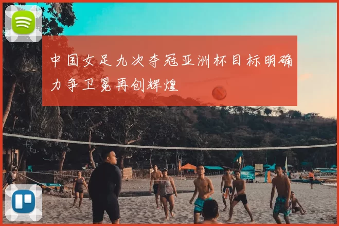 中国女足九次夺冠亚洲杯目标明确力争卫冕再创辉煌