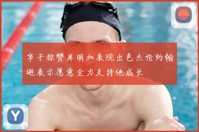 华子称赞库明加表现出色杰伦约翰逊表示愿意全力支持他成长