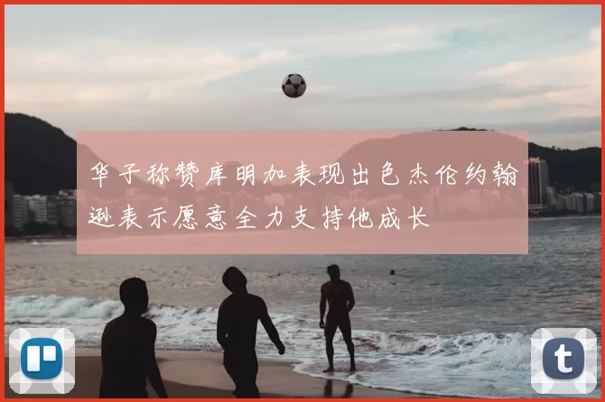 华子称赞库明加表现出色杰伦约翰逊表示愿意全力支持他成长