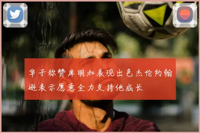 华子称赞库明加表现出色杰伦约翰逊表示愿意全力支持他成长