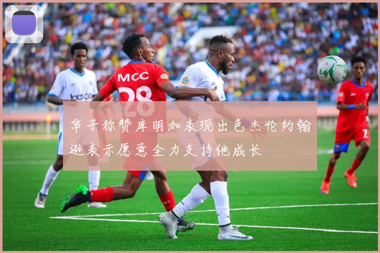 华子称赞库明加表现出色杰伦约翰逊表示愿意全力支持他成长