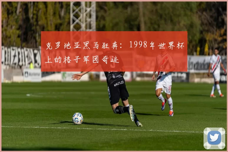 克罗地亚黑马狂奔:1998年世界杯上的格子军团奇迹