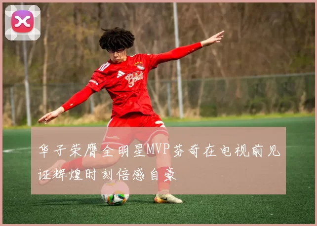 华子荣膺全明星MVP芬奇在电视前见证辉煌时刻倍感自豪
