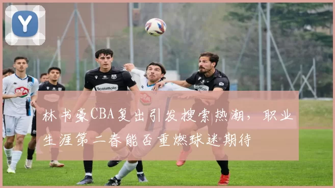 林书豪CBA复出引发搜索热潮，职业生涯第二春能否重燃球迷期待