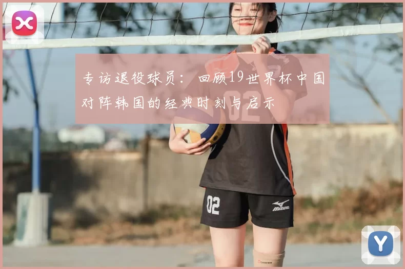 专访退役球员:回顾19世界杯中国对阵韩国的经典时刻与启示